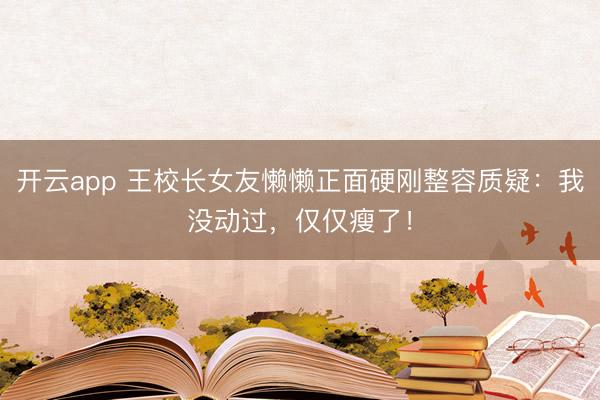 开云app 王校长女友懒懒正面硬刚整容质疑：我没动过，仅仅瘦了！