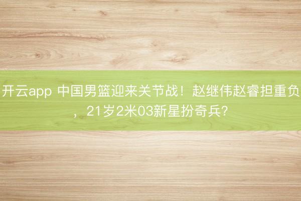 开云app 中国男篮迎来关节战！赵继伟赵睿担重负，21岁2米03新星扮奇兵？