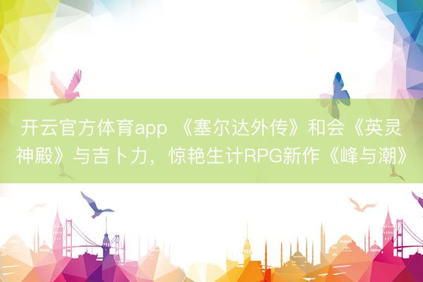 开云官方体育app 《塞尔达外传》和会《英灵神殿》与吉卜力，惊艳生计RPG新作《峰与潮》